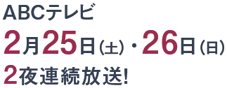 ABCテレビ 　2月25日（土）・26日（日）2夜連続放送！