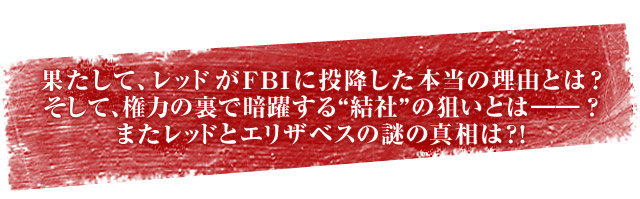 果たして、レッドがFBIに投降した本当の理由とは？そして、権力の裏で暗躍する“結社”の狙いとは――？またレッドとエリザベスの謎の真相は？