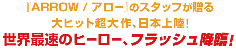 『ARROW / アロー』のスタッフが贈る大ヒット超大作、日本上陸！世界最速のヒーロー、フラッシュ降臨！