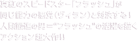 真紅のスピードスター「フラッシュ」が同じ能力の悪党（ヴィラン）と対決する！人類最速の男＝“フラッシュ”の活躍を描くアクション超大作！！