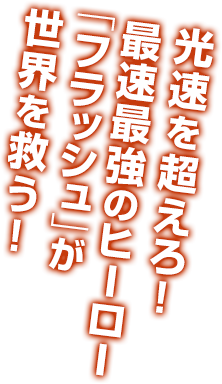 光速を超えろ！最速最強のヒーロー「フラッシュ」が世界を救う！