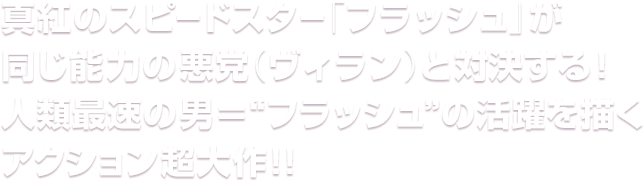 真紅のスピードスター「フラッシュ」が同じ能力の悪党（ヴィラン）と対決する！人類最速の男＝“フラッシュ”の活躍を描くアクション超大作！！