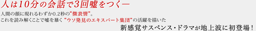 人は10分の会話で3回嘘をつく― 人間の顔に現れるわずか0.2秒の“微表情”。これを読み解くことで嘘を暴く“ウソ発見のエキスパート集団”の活躍を描いた新感覚サスペンス・ドラマが地上波に初登場!