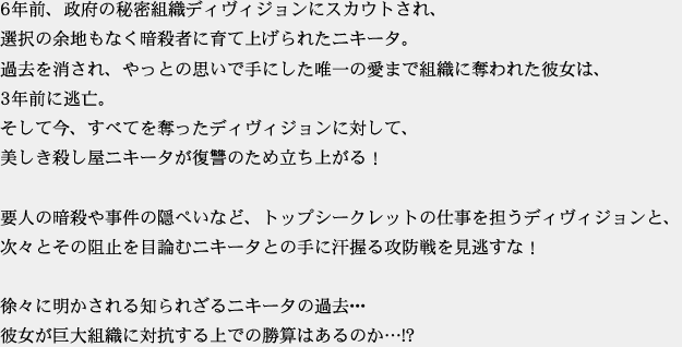 6年前、政府の秘密組織ディヴィジョンにスカウトされ、選択の余地もなく暗殺者に育て上げられたニキータ。過去を消され、やっとの思いで手にした唯一の愛まで組織に奪われた彼女は、3年前に逃亡。そして今、すべてを奪ったディヴィジョンに対して、美しき殺し屋ニキータが復讐のため立ち上がる！要人の暗殺や事件の隠ぺいなど、トップシークレットの仕事を担うディヴィジョンと、次々とその阻止を目論むニキータとの手に汗握る攻防戦を見逃すな！徐々に明かされる知られざるニキータの過去･･･彼女が巨大組織に対抗する上での勝算はあるのか…!?
