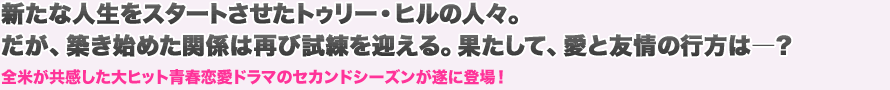 新たな人生をスタートさせたトゥリー・ヒルの人々。だが、築き始めた関係は再び試練を迎える。果たして、愛と友情の行方は―？　全米が共感した大ヒット青春恋愛ドラマのセカンドシーズンが遂に登場！