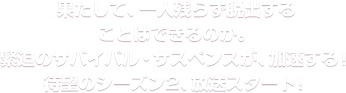 果たして、一人残らず脱出することはできるのか。緊迫のサバイバル・サスペンスが、加速する！待望のシーズン2、放送スタート！