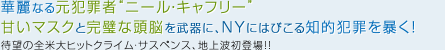 華麗なる元犯罪者“ニール・キャフリー”
甘いマスクと完璧な頭脳を武器に、NYにはびこる知的犯罪を暴く!待望の全米大ヒットクライム・サスペンス、地上波初登場!!