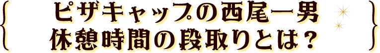ピザキャップの西尾一男休憩時間の段取りとは？