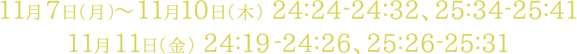 11月7日（月）～11月10日（木） 24:24-24:32、25:34-25:41　11月11日（金） 24:19-24:26、25:26-25:31
