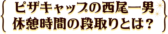 ピザキャップの西尾一男休憩時間の段取りとは？