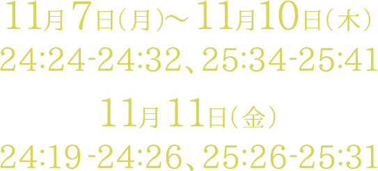 11月7日（月）～11月10日（木） 24:24-24:32、25:34-25:41　11月11日（金） 24:19-24:26、25:26-25:31