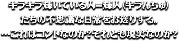 キラキラ輝いている人＝輝人（キラんちゅ）たちの不思議な日常をお送りする。…これはコントなのか？それとも現実なのか？