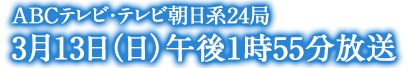 ABCテレビ・テレビ朝日系24局　3月13日（日）午後1時55分放送