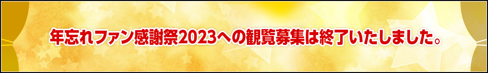 年忘れファン感謝祭2023への観覧募集は終了いたしました。