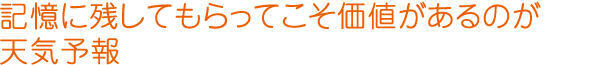 記憶に残してもらってこそ価値があるのが天気予報