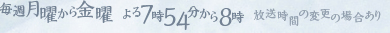 毎週月曜から金曜　/　午後7時54分から8時(放送時間の変更の場合あり)