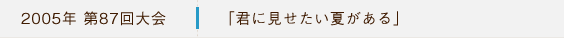 2005年第87回大会 「君に見せたい夏がある」
