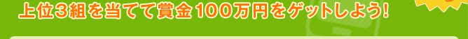 上位3組を当てて賞金100万円をゲットしよう！