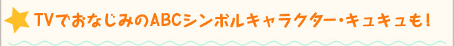 ☆ TVでおなじみのABCシンボルキャラクター・キュキュも！