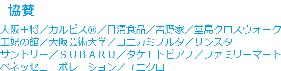 協賛：大阪王将／カルピス®／日清食品／𠮷野家／堂島クロスウォーク／王妃の館／大阪芸術大学／コニカミノルタ／サンスター／サントリー／ＳＵＢＡＲＵ／タケモトピアノ／ファミリーマート／ベネッセコーポレーション／ユニクロ