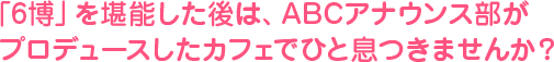 「６博」を堪能した後は、ABCアナウンス部がプロデュースしたカフェでひと息つきませんか？
