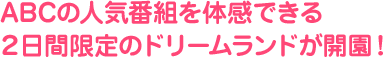 ABCの人気番組を体感できる２日間限定のドリームランドが開園！