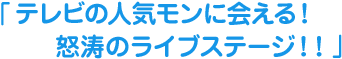 テレビの人気モンに会える！怒涛のライブステージ！！