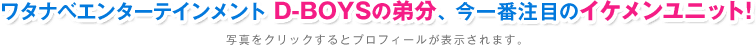 ワタナベエンターテインメント D-BOYSの弟分、今一番注目のイケメンユニット! 写真をクリックするとプロフィールが表示されます。