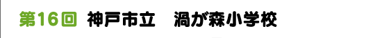 第１６回　神戸市立　渦が森小学校