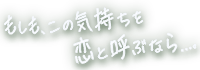 もしも、この気持ちを恋と呼ぶなら…。