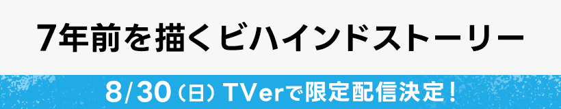 7年前を描くビハインドストーリー  8/30(日) TVerで限定配信決定！
