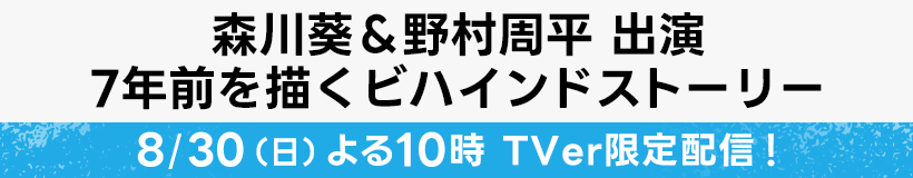 森川葵＆野村周平 出演 7年前を描くビハインドストーリー 8/30(日)よる10時 TVer限定配信！