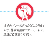 選手のプレーのさまたげになりますので、携帯電話はマナーモードで、通話はご遠慮ください。