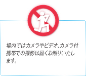 場内ではカメラやビデオ、カメラ付携帯での撮影は固くお断りいたします。