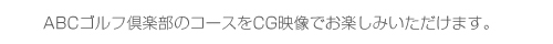 ABCゴルフ倶楽部のコースをCG映像でお楽しみいただけます。