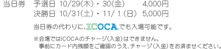 当日券 予選日 10/29(木)・30(金) 4000円 決勝日 10/31(土)・11/1(日) 5000円