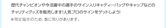 歴代チャンピオンや今活躍中の選手のサイン入りキャディーバッグやキャップなどの
チャリティグッズを販売します！人気プロのサインをゲットしよう！