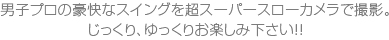 男子プロの豪快なスイングを超スーパースローカメラで撮影。じっくり、ゆっくりお楽しみ下さい!!