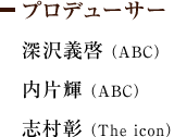 プロデューサー　深沢義啓(ABC) 内片輝(ABC) 志村彰(The icon)