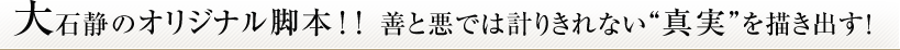 大石静のオリジナル脚本！！善と悪では計りきれない“真実”を描き出す！
