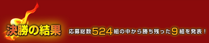 決勝の結果　応募総数524組の中から勝ち残った9組を発表！