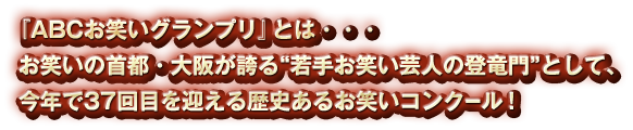 『ABCお笑いグランプリ』とは・・・お笑いの首都・大阪が誇る“若手お笑い芸人の登竜門”として、今年で37回目を迎える歴史あるお笑いコンクール！