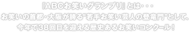 『ABCお笑いグランプリ』とは・・・お笑いの首都・大阪が誇る“若手お笑い芸人の登竜門”として、今年で38回目を迎える歴史あるお笑いコンクール！