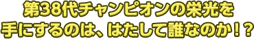 第38代チャンピオンの栄光を手にするのは、はたして誰なのか！？