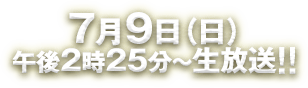 7月9日（日）午後2時25分～生放送!!