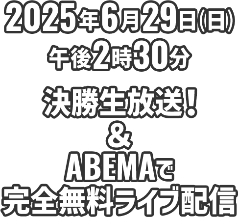 2025年6月29日（日）午後2時30分決勝生放送！＆ABEMAで完全無料ライブ配信