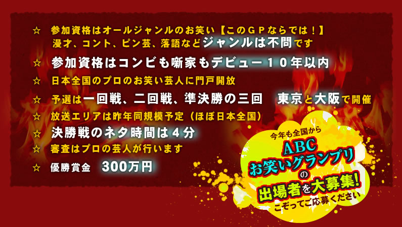 ☆参加資格はオールジャンルのお笑い【このＧＰならでは！】漫才、コント、ピン芸、落語などジャンルは不問です　☆参加資格はコンビも噺家もデビュー１０年以内　☆日本全国のプロのお笑い芸人に門戸開放　☆予選は一回戦、二回戦、準決勝の三回　東京と大阪で開催　☆放送エリアは昨年同規模予定（ほぼ日本全国）　☆決勝戦のネタ時間は４分　☆審査はプロの芸人が行います　☆優勝賞金 300万円