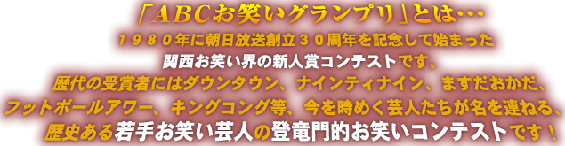 　「ＡＢＣお笑いグランプリ」とは・・・１９８０年に朝日放送創立３０周年を記念して始まった関西お笑い界の新人賞コンテストです。歴代の受賞者にはダウンタウン、ナインティナイン、ますだおかだ、フットボールアワー、キングコング等、今を時めく芸人たちが名を連ねる、歴史ある若手お笑い芸人の登竜門的お笑いコンテストです！