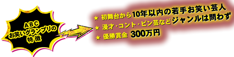 【ＡＢＣお笑いグランプリの特徴】●初舞台から10年以内の若手お笑い芸人　●漫才・コント・ピン芸などジャンルは問わず　●優勝賞金　300万円