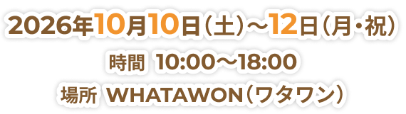 2026年10月10日（土）～12日（月・祝） 時間  10:00～18:00 場所  WHATAWON（ワタワン）